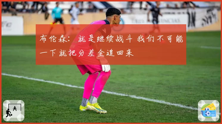 布伦森：就是继续战斗 我们不可能一下就把分差全追回来