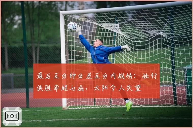 最后五分钟分差五分内战绩：独行侠胜率超七成，太阳令人失望