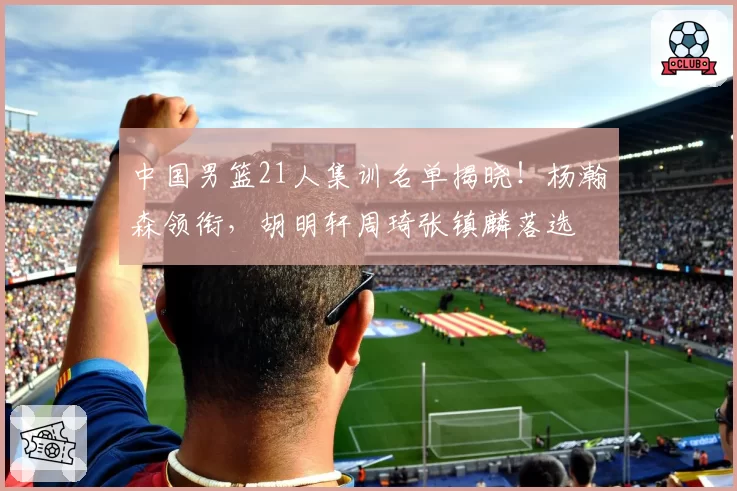 中国男篮21人集训名单揭晓!杨瀚森领衔,胡明轩周琦张镇麟落选