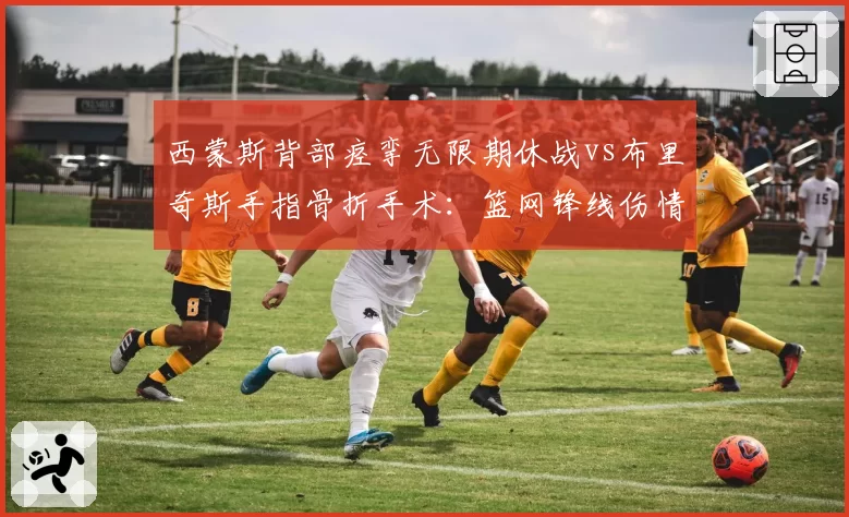 西蒙斯背部痉挛无限期休战vs布里奇斯手指骨折手术:篮网锋线伤情两重天