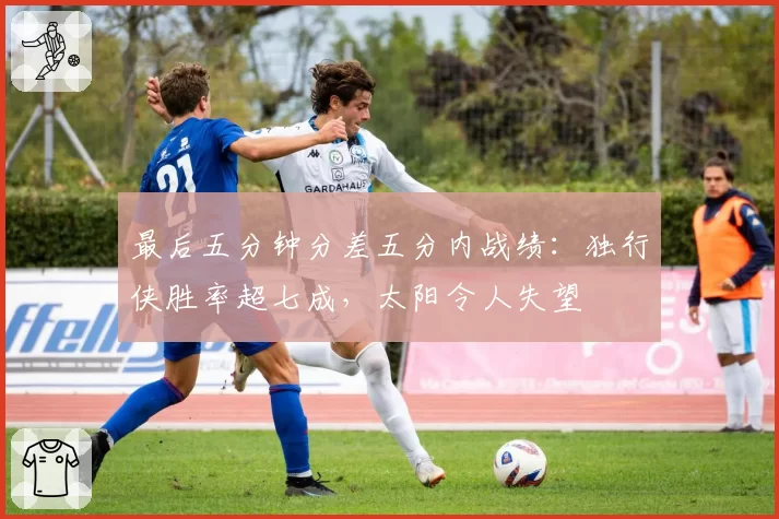 最后五分钟分差五分内战绩：独行侠胜率超七成，太阳令人失望