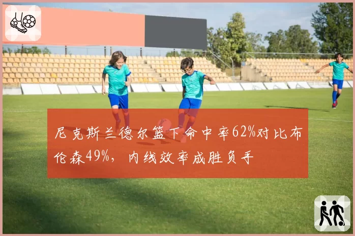 尼克斯兰德尔篮下命中率62%对比布伦森49%,内线效率成胜负手