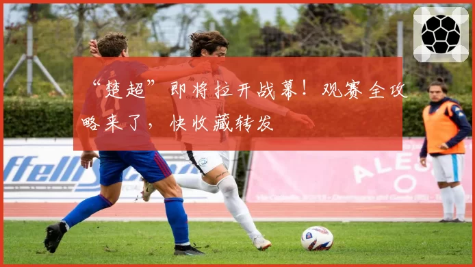 “楚超”即将拉开战幕！观赛全攻略来了，快收藏转发