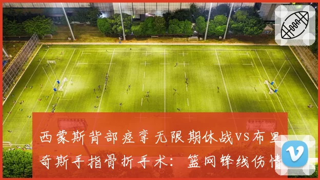 西蒙斯背部痉挛无限期休战vs布里奇斯手指骨折手术：篮网锋线伤情两重天