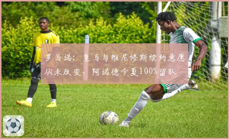 罗马诺：皇马与维尼修斯续约意愿从未改变，阿诺德今夏100%留队