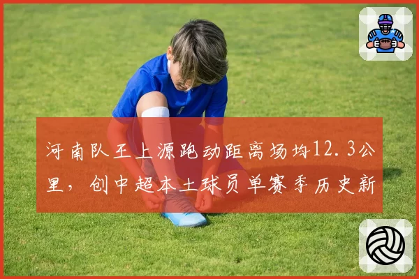 河南队王上源跑动距离场均12.3公里,创中超本土球员单赛季历史新高