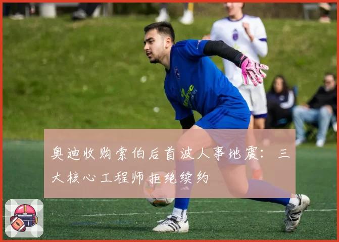 奥迪收购索伯后首波人事地震：三大核心工程师拒绝续约