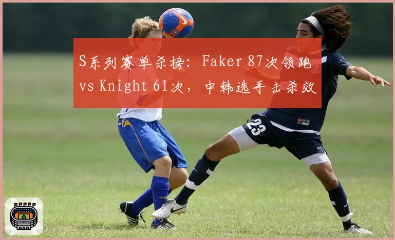 S系列赛单杀榜：Faker 87次领跑 vs Knight 61次，中韩选手击杀效率对决