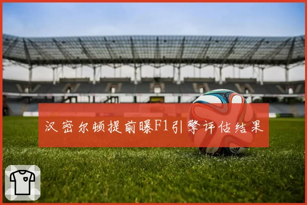汉密尔顿提前曝F1引擎评估结果
