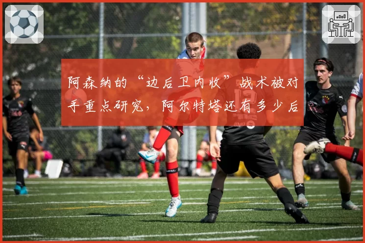 阿森纳的“边后卫内收”战术被对手重点研究，阿尔特塔还有多少后手？