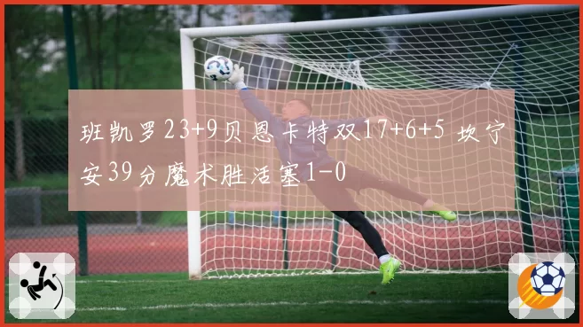 班凯罗23+9贝恩卡特双17+6+5 坎宁安39分魔术胜活塞1-0