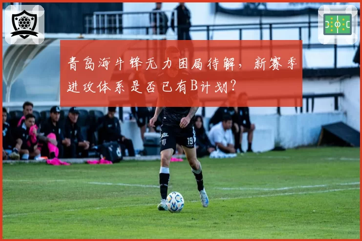 青岛海牛锋无力困局待解,新赛季进攻体系是否已有B计划?