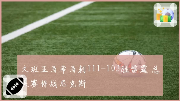 文班亚马率马刺111-103胜雷霆 总决赛将战尼克斯
