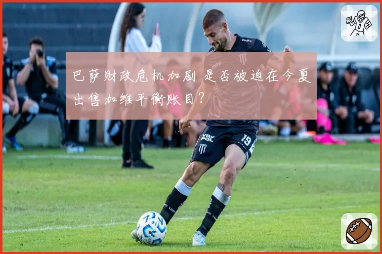 巴萨财政危机加剧 是否被迫在今夏出售加维平衡账目？