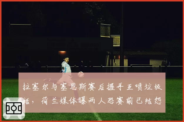拉塞尔与塞恩斯赛后握手互喷垃圾话，荷兰媒体曝两人恐赛前已结怨